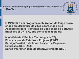 O MPS.BR é um programa mobilizador, de longo prazo,
criado em dezembro de 2003, coordenado pela
Associação para Promoção da Excelência do Software
Brasileiro (SOFTEX), que conta com apoio do:
Ministério da Ciência e Tecnologia (MCT);
Financiadora de Estudos e Projetos (FINEP);
Serviço Brasileiro de Apoio às Micro e Pequenas
Empresas (SEBRAE);
Banco Interamericano de Desenvolvimento (BID).
Parte 4: Fundamentação para Implementação do Nível D
1. Prefácio
 