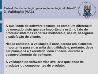 A qualidade de software destaca-se como um diferencial
de mercado visto que sua importância está no fato de
produzir sistemas cada vez melhores e, assim, assegurar
a satisfação do cliente.
Nesse contexto, a validação é considerada um elemento
importante para a garantia da qualidade e, portanto, deve
ser planejada e executada, com eficácia, durante o
desenvolvimento do software.
A validação de software visa avaliar a qualidade de
produtos ou componentes de produto.
Parte 4: Fundamentação para Implementação do Nível D
3. Validação (VAL)
 