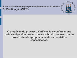 O propósito do processo Verificação é confirmar que
cada serviço e/ou produto de trabalho do processo ou do
projeto atende apropriadamente os requisitos
especificados.
Parte 4: Fundamentação para Implementação do Nível D
3. Verificação (VER)
 