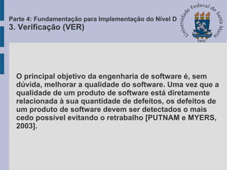 O principal objetivo da engenharia de software é, sem
dúvida, melhorar a qualidade do software. Uma vez que a
qualidade de um produto de software está diretamente
relacionada à sua quantidade de defeitos, os defeitos de
um produto de software devem ser detectados o mais
cedo possível evitando o retrabalho [PUTNAM e MYERS,
2003].
Parte 4: Fundamentação para Implementação do Nível D
3. Verificação (VER)
 
