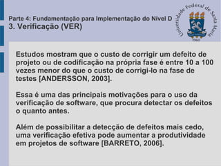 Estudos mostram que o custo de corrigir um defeito de
projeto ou de codificação na própria fase é entre 10 a 100
vezes menor do que o custo de corrigi-lo na fase de
testes [ANDERSSON, 2003].
Essa é uma das principais motivações para o uso da
verificação de software, que procura detectar os defeitos
o quanto antes.
Além de possibilitar a detecção de defeitos mais cedo,
uma verificação efetiva pode aumentar a produtividade
em projetos de software [BARRETO, 2006].
Parte 4: Fundamentação para Implementação do Nível D
3. Verificação (VER)
 