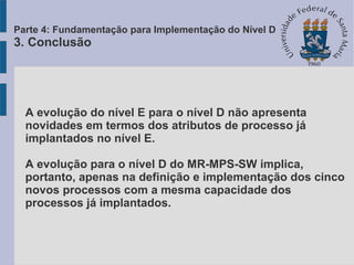 A evolução do nível E para o nível D não apresenta
novidades em termos dos atributos de processo já
implantados no nível E.
A evolução para o nível D do MR-MPS-SW implica,
portanto, apenas na definição e implementação dos cinco
novos processos com a mesma capacidade dos
processos já implantados.
Parte 4: Fundamentação para Implementação do Nível D
3. Conclusão
 