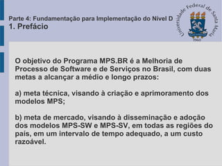 O objetivo do Programa MPS.BR é a Melhoria de
Processo de Software e de Serviços no Brasil, com duas
metas a alcançar a médio e longo prazos:
a) meta técnica, visando à criação e aprimoramento dos
modelos MPS;
b) meta de mercado, visando à disseminação e adoção
dos modelos MPS-SW e MPS-SV, em todas as regiões do
país, em um intervalo de tempo adequado, a um custo
razoável.
Parte 4: Fundamentação para Implementação do Nível D
1. Prefácio
 