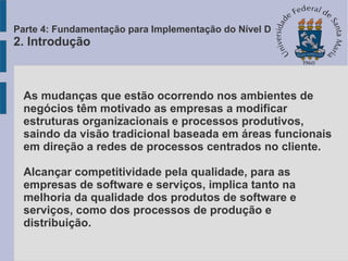 As mudanças que estão ocorrendo nos ambientes de
negócios têm motivado as empresas a modificar
estruturas organizacionais e processos produtivos,
saindo da visão tradicional baseada em áreas funcionais
em direção a redes de processos centrados no cliente.
Alcançar competitividade pela qualidade, para as
empresas de software e serviços, implica tanto na
melhoria da qualidade dos produtos de software e
serviços, como dos processos de produção e
distribuição.
Parte 4: Fundamentação para Implementação do Nível D
2. Introdução
 