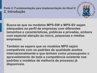 Busca-se que os modelos MPS-SW e MPS-SV sejam
adequados ao perfil de empresas com diferentes
tamanhos e características, públicas e privadas, embora
com especial atenção às micro, pequenas e médias
empresas.
Também se espera que os modelos MPS sejam
compatíveis com os padrões de qualidade aceitos
internacionalmente e que tenham como pressuposto o
aproveitamento de toda a competência existente nos
padrões e modelos de melhoria de processo já
disponíveis.
Parte 4: Fundamentação para Implementação do Nível D
2. Introdução
 