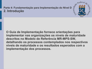 O Guia de Implementação fornece orientações para
implementar nas organizações os níveis de maturidade
descritos no Modelo de Referência MR-MPS-SW,
detalhando os processos contemplados nos respectivos
níveis de maturidade e os resultados esperados com a
implementação dos processos.
Parte 4: Fundamentação para Implementação do Nível D
2. Introdução
 