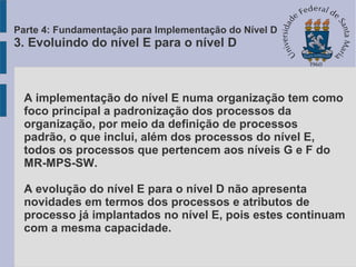 A implementação do nível E numa organização tem como
foco principal a padronização dos processos da
organização, por meio da definição de processos
padrão, o que inclui, além dos processos do nível E,
todos os processos que pertencem aos níveis G e F do
MR-MPS-SW.
A evolução do nível E para o nível D não apresenta
novidades em termos dos processos e atributos de
processo já implantados no nível E, pois estes continuam
com a mesma capacidade.
Parte 4: Fundamentação para Implementação do Nível D
3. Evoluindo do nível E para o nível D
 