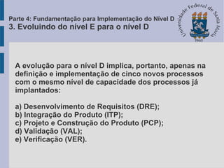 A evolução para o nível D implica, portanto, apenas na
definição e implementação de cinco novos processos
com o mesmo nível de capacidade dos processos já
implantados:
a) Desenvolvimento de Requisitos (DRE);
b) Integração do Produto (ITP);
c) Projeto e Construção do Produto (PCP);
d) Validação (VAL);
e) Verificação (VER).
Parte 4: Fundamentação para Implementação do Nível D
3. Evoluindo do nível E para o nível D
 
