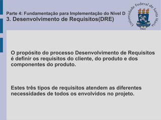 O propósito do processo Desenvolvimento de Requisitos
é definir os requisitos do cliente, do produto e dos
componentes do produto.
Estes três tipos de requisitos atendem as diferentes
necessidades de todos os envolvidos no projeto.
Parte 4: Fundamentação para Implementação do Nível D
3. Desenvolvimento de Requisitos(DRE)
 
