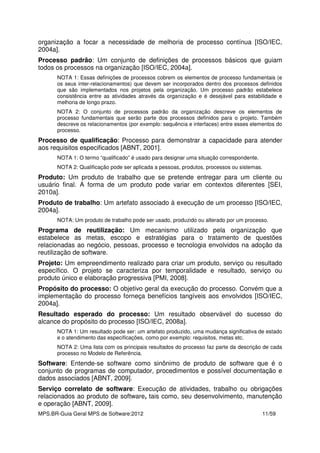 MPS.BR-Guia Geral MPS de Software:2012 11/59
organização a focar a necessidade de melhoria de processo contínua [ISO/IEC,
2004a].
Processo padrão: Um conjunto de definições de processos básicos que guiam
todos os processos na organização [ISO/IEC, 2004a].
NOTA 1: Essas definições de processos cobrem os elementos de processo fundamentais (e
os seus inter-relacionamentos) que devem ser incorporados dentro dos processos definidos
que são implementados nos projetos pela organização. Um processo padrão estabelece
consistência entre as atividades através da organização e é desejável para estabilidade e
melhoria de longo prazo.
NOTA 2: O conjunto de processos padrão da organização descreve os elementos de
processo fundamentais que serão parte dos processos definidos para o projeto. Também
descreve os relacionamentos (por exemplo: sequência e interfaces) entre esses elementos do
processo.
Processo de qualificação: Processo para demonstrar a capacidade para atender
aos requisitos especificados [ABNT, 2001].
NOTA 1: O termo “qualificado” é usado para designar uma situação correspondente.
NOTA 2: Qualificação pode ser aplicada a pessoas, produtos, processos ou sistemas.
Produto: Um produto de trabalho que se pretende entregar para um cliente ou
usuário final. A forma de um produto pode variar em contextos diferentes [SEI,
2010a].
Produto de trabalho: Um artefato associado à execução de um processo [ISO/IEC,
2004a].
NOTA: Um produto de trabalho pode ser usado, produzido ou alterado por um processo.
Programa de reutilização: Um mecanismo utilizado pela organização que
estabelece as metas, escopo e estratégias para o tratamento de questões
relacionadas ao negócio, pessoas, processo e tecnologia envolvidos na adoção da
reutilização de software.
Projeto: Um empreendimento realizado para criar um produto, serviço ou resultado
específico. O projeto se caracteriza por temporalidade e resultado, serviço ou
produto único e elaboração progressiva [PMI, 2008].
Propósito do processo: O objetivo geral da execução do processo. Convém que a
implementação do processo forneça benefícios tangíveis aos envolvidos [ISO/IEC,
2004a].
Resultado esperado do processo: Um resultado observável do sucesso do
alcance do propósito do processo [ISO/IEC, 2008a].
NOTA 1: Um resultado pode ser: um artefato produzido, uma mudança significativa de estado
e o atendimento das especificações, como por exemplo: requisitos, metas etc.
NOTA 2: Uma lista com os principais resultados do processo faz parte da descrição de cada
processo no Modelo de Referência.
Software: Entende-se software como sinônimo de produto de software que é o
conjunto de programas de computador, procedimentos e possível documentação e
dados associados [ABNT, 2009].
Serviço correlato de software: Execução de atividades, trabalho ou obrigações
relacionados ao produto de software, tais como, seu desenvolvimento, manutenção
e operação [ABNT, 2009].
 