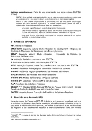 MPS.BR-Guia Geral MPS de Software:2012 12/59
Unidade organizacional: Parte de uma organização que será avaliada [ISO/IEC,
2004a].
NOTA 1: Uma unidade organizacional utiliza um ou mais processos que tem um contexto de
processo coerente e opera dentro de um conjunto coerente de objetivos de negócio.
NOTA 2: Uma unidade organizacional é tipicamente parte de uma grande organização,
embora, em uma pequena organização, a unidade organizacional possa ser toda a
organização. Uma unidade organizacional pode ser, por exemplo:
- um projeto específico ou um conjunto de projetos relacionados;
- uma unidade dentro da organização focada em uma fase (ou fases) específica(s) do
ciclo de vida, tais como, aquisição, desenvolvimento, manutenção ou suporte;
- uma parte de uma organização responsável por todos os aspectos de um produto
particular ou conjunto de produtos.
5 Símbolos e abreviaturas
AP: Atributo de Processo.
CMMI-DEV®: Capability Maturity Model Integration for Development – Integração de
Modelos de Maturidade da Capacidade para Desenvolvimento.
CMMI®
: Capability Maturity Model Integration – Integração de Modelos de
Maturidade da Capacidade.
IA: Instituição Avaliadora, autorizada pela SOFTEX.
II: Instituição Implementadora, autorizada pela SOFTEX.
IOGE: Instituição Organizadora de Grupo de Empresas, autorizada pela SOFTEX.
MA-MPS: Método de Avaliação para Melhoria de Processo de Software.
MN-MPS: Modelo de Negócio para Melhoria de Processo de Software.
MPS.BR: Melhoria de Processo do Software Brasileiro.
MR-MPS-SW: Modelo de Referência MPS para Software.
MR-MPS-SV: Modelo de Referência MPS para Serviços.
RAP: Resultado do Atributo de Processo.
SCAMPI SM 3
: Standard CMMI Appraisal Method for Process Improvement – Método
Padrão de Avaliação do CMMI para Melhoria de Processo.
SOFTEX: Associação para Promoção da Excelência do Software Brasileiro.
6 Descrição geral do modelo MPS
Uma das metas do Programa MPS.BR é definir e aprimorar um modelo de melhoria
e avaliação de processo de software e serviços, visando preferencialmente às micro,
pequenas e médias empresas (mPME), de forma a atender as suas necessidades
de negócio e ser reconhecido nacional e internacionalmente como um modelo
3
SCAMPI
SM
é marca de serviço da Carnegie Mellon University/Software Engineering Institute
(CMU/SEI).
 