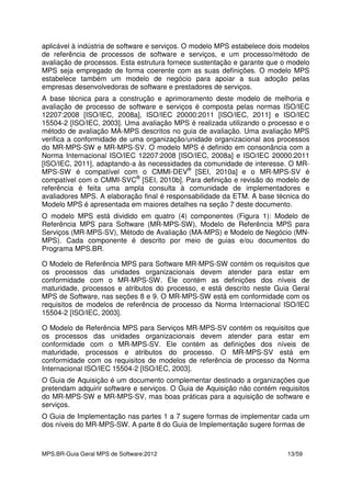 MPS.BR-Guia Geral MPS de Software:2012 13/59
aplicável à indústria de software e serviços. O modelo MPS estabelece dois modelos
de referência de processos de software e serviços, e um processo/método de
avaliação de processos. Esta estrutura fornece sustentação e garante que o modelo
MPS seja empregado de forma coerente com as suas definições. O modelo MPS
estabelece também um modelo de negócio para apoiar a sua adoção pelas
empresas desenvolvedoras de software e prestadores de serviços.
A base técnica para a construção e aprimoramento deste modelo de melhoria e
avaliação de processo de software e serviços é composta pelas normas ISO/IEC
12207:2008 [ISO/IEC, 2008a], ISO/IEC 20000:2011 [ISO/IEC, 2011] e ISO/IEC
15504-2 [ISO/IEC, 2003]. Uma avaliação MPS é realizada utilizando o processo e o
método de avaliação MA-MPS descritos no guia de avaliação. Uma avaliação MPS
verifica a conformidade de uma organização/unidade organizacional aos processos
do MR-MPS-SW e MR-MPS-SV. O modelo MPS é definido em consonância com a
Norma Internacional ISO/IEC 12207:2008 [ISO/IEC, 2008a] e ISO/IEC 20000:2011
[ISO/IEC, 2011], adaptando-a às necessidades da comunidade de interesse. O MR-
MPS-SW é compatível com o CMMI-DEV®
[SEI, 2010a] e o MR-MPS-SV é
compatível com o CMMI-SVC®
[SEI, 2010b]. Para definição e revisão do modelo de
referência é feita uma ampla consulta à comunidade de implementadores e
avaliadores MPS. A elaboração final é responsabilidade da ETM. A base técnica do
Modelo MPS é apresentada em maiores detalhes na seção 7 deste documento.
O modelo MPS está dividido em quatro (4) componentes (Figura 1): Modelo de
Referência MPS para Software (MR-MPS-SW), Modelo de Referência MPS para
Serviços (MR-MPS-SV), Método de Avaliação (MA-MPS) e Modelo de Negócio (MN-
MPS). Cada componente é descrito por meio de guias e/ou documentos do
Programa MPS.BR.
O Modelo de Referência MPS para Software MR-MPS-SW contém os requisitos que
os processos das unidades organizacionais devem atender para estar em
conformidade com o MR-MPS-SW. Ele contém as definições dos níveis de
maturidade, processos e atributos do processo, e está descrito neste Guia Geral
MPS de Software, nas seções 8 e 9. O MR-MPS-SW está em conformidade com os
requisitos de modelos de referência de processo da Norma Internacional ISO/IEC
15504-2 [ISO/IEC, 2003].
O Modelo de Referência MPS para Serviços MR-MPS-SV contém os requisitos que
os processos das unidades organizacionais devem atender para estar em
conformidade com o MR-MPS-SV. Ele contém as definições dos níveis de
maturidade, processos e atributos do processo. O MR-MPS-SV está em
conformidade com os requisitos de modelos de referência de processo da Norma
Internacional ISO/IEC 15504-2 [ISO/IEC, 2003].
O Guia de Aquisição é um documento complementar destinado a organizações que
pretendam adquirir software e serviços. O Guia de Aquisição não contém requisitos
do MR-MPS-SW e MR-MPS-SV, mas boas práticas para a aquisição de software e
serviços.
O Guia de Implementação nas partes 1 a 7 sugere formas de implementar cada um
dos níveis do MR-MPS-SW. A parte 8 do Guia de Implementação sugere formas de
 