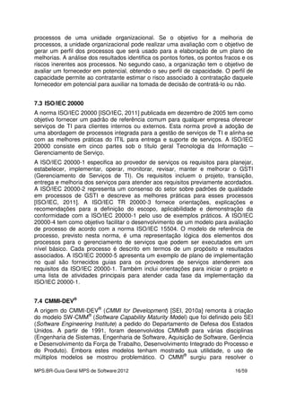 MPS.BR-Guia Geral MPS de Software:2012 16/59
processos de uma unidade organizacional. Se o objetivo for a melhoria de
processos, a unidade organizacional pode realizar uma avaliação com o objetivo de
gerar um perfil dos processos que será usado para a elaboração de um plano de
melhorias. A análise dos resultados identifica os pontos fortes, os pontos fracos e os
riscos inerentes aos processos. No segundo caso, a organização tem o objetivo de
avaliar um fornecedor em potencial, obtendo o seu perfil de capacidade. O perfil de
capacidade permite ao contratante estimar o risco associado à contratação daquele
fornecedor em potencial para auxiliar na tomada de decisão de contratá-lo ou não.
7.3 ISO/IEC 20000
A norma ISO/IEC 20000 [ISO/IEC, 2011] publicada em dezembro de 2005 tem como
objetivo fornecer um padrão de referência comum para qualquer empresa oferecer
serviços de TI para clientes internos ou externos. Esta norma provê a adoção de
uma abordagem de processos integrada para a gestão de serviços de TI e alinha-se
com as melhores práticas do ITIL para entrega e suporte de serviços. A ISO/IEC
20000 consiste em cinco partes sob o título geral Tecnologia da Informação –
Gerenciamento de Serviço.
A ISO/IEC 20000-1 especifica ao provedor de serviços os requisitos para planejar,
estabelecer, implementar, operar, monitorar, revisar, manter e melhorar o GSTI
(Gerenciamento de Serviços de TI). Os requisitos incluem o projeto, transição,
entrega e melhoria dos serviços para atender aos requisitos previamente acordados.
A ISO/IEC 20000-2 representa um consenso do setor sobre padrões de qualidade
em processos de GSTI e descreve as melhores práticas para esses processos
[ISO/IEC, 2011]. A ISO/IEC TR 20000-3 fornece orientações, explicações e
recomendações para a definição do escopo, aplicabilidade e demonstração da
conformidade com a ISO/IEC 20000-1 pelo uso de exemplos práticos. A ISO/IEC
20000-4 tem como objetivo facilitar o desenvolvimento de um modelo para avaliação
de processo de acordo com a norma ISO/IEC 15504. O modelo de referência de
processo, previsto nesta norma, é uma representação lógica dos elementos dos
processos para o gerenciamento de serviços que podem ser executados em um
nível básico. Cada processo é descrito em termos de um propósito e resultados
associados. A ISO/IEC 20000-5 apresenta um exemplo de plano de implementação
no qual são fornecidos guias para os provedores de serviços atenderem aos
requisitos da ISO/IEC 20000-1. Também inclui orientações para iniciar o projeto e
uma lista de atividades principais para atender cada fase da implementação da
ISO/IEC 20000-1.
7.4 CMMI-DEV®
A origem do CMMI-DEV®
(CMMI for Development) [SEI, 2010a] remonta à criação
do modelo SW-CMM®
(Software Capability Maturity Model) que foi definido pelo SEI
(Software Engineering Institute) a pedido do Departamento de Defesa dos Estados
Unidos. A partir de 1991, foram desenvolvidos CMMs® para várias disciplinas
(Engenharia de Sistemas, Engenharia de Software, Aquisição de Software, Gerência
e Desenvolvimento da Força de Trabalho, Desenvolvimento Integrado do Processo e
do Produto). Embora estes modelos tenham mostrado sua utilidade, o uso de
múltiplos modelos se mostrou problemático. O CMMI®
surgiu para resolver o
 