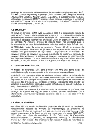 MPS.BR-Guia Geral MPS de Software:2012 17/59
problema de utilização de vários modelos e é o resultado da evolução do SW-CMM®
,
SECM®
(System Engineering Capability Model) e IPD-CMM®
(Integrated Product
Development Capability Maturity Model). É, portanto, o sucessor destes modelos.
Além disso, o framework CMMISM
foi desenvolvido para ser consistente e compatível
com a ISO/IEC 15504. Em 2010 foi publicada a versão 1.3 do CMMI®
, o CMMI-DEV®
(CMMI for Development) [SEI, 2010a].
7.5 CMMI-SVC®
O CMMI for Services - CMMI-SVC, lançado em 2009 é o mais recente modelo da
série do SEI. Este modelo é voltado para a aplicação de práticas de melhoria de
processos para empresas prestadoras de serviços de TI. O modelo CMMI-SVC é um
guia para a aplicação das melhores práticas do CMMI em organizações provedoras
de serviços. As melhores práticas do modelo focam nas atividades para o
fornecimento de serviços de qualidade para o cliente e usuários finais [SEI, 2010b].
O CMMI-SVC contém 24 áreas de processos. Dessas, 16 são as mesmas do
modelo CMMI-DEV. Sete áreas de processos são específicas de serviços e são
focadas em: gerenciamento da capacidade e disponibilidade; continuidade de
serviços; entrega de serviços; prevenção e resolução de incidentes; transição de
serviços; desenvolvimento de sistemas de serviços; e processo de gerenciamento
estratégico de serviços. Os seus níveis de maturidade seguem a mesma estrutura
do CMMI, ou seja, cinco níveis de maturidade, partindo do nível 1 até o nível 5.
8 Descrição do MR-MPS-SW
O Modelo de Referência MPS para Software (MR-MPS-SW) define níveis de
maturidade que são uma combinação entre processos e sua capacidade.
A definição dos processos segue os requisitos para um modelo de referência de
processo apresentados na ISO/IEC 15504-2, declarando o propósito e os resultados
esperados de sua execução. Isso permite avaliar e atribuir graus de efetividade na
execução dos processos. As atividades e tarefas necessárias para atender ao
propósito e aos resultados esperados não são definidas neste guia, devendo ficar a
cargo dos usuários do MR-MPS-SW.
A capacidade do processo é a caracterização da habilidade do processo para
alcançar os objetivos de negócio, atuais e futuros; estando relacionada com o
atendimento aos atributos de processo associados aos processos de cada nível de
maturidade.
8.1 Níveis de maturidade
Os níveis de maturidade estabelecem patamares de evolução de processos,
caracterizando estágios de melhoria da implementação de processos na
organização. O nível de maturidade em que se encontra uma organização permite
prever o seu desempenho futuro ao executar um ou mais processos. O MR-MPS-
SW define sete níveis de maturidade: A (Em Otimização), B (Gerenciado
Quantitativamente), C (Definido), D (Largamente Definido), E (Parcialmente
Definido), F (Gerenciado) e G (Parcialmente Gerenciado). A escala de maturidade se
 