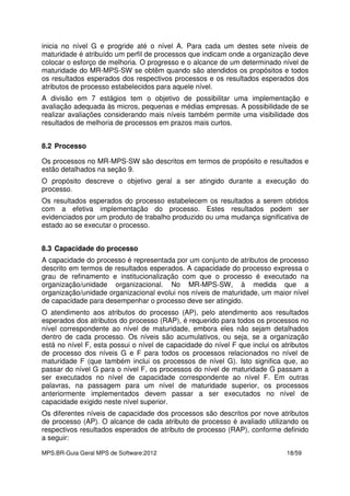 MPS.BR-Guia Geral MPS de Software:2012 18/59
inicia no nível G e progride até o nível A. Para cada um destes sete níveis de
maturidade é atribuído um perfil de processos que indicam onde a organização deve
colocar o esforço de melhoria. O progresso e o alcance de um determinado nível de
maturidade do MR-MPS-SW se obtêm quando são atendidos os propósitos e todos
os resultados esperados dos respectivos processos e os resultados esperados dos
atributos de processo estabelecidos para aquele nível.
A divisão em 7 estágios tem o objetivo de possibilitar uma implementação e
avaliação adequada às micros, pequenas e médias empresas. A possibilidade de se
realizar avaliações considerando mais níveis também permite uma visibilidade dos
resultados de melhoria de processos em prazos mais curtos.
8.2 Processo
Os processos no MR-MPS-SW são descritos em termos de propósito e resultados e
estão detalhados na seção 9.
O propósito descreve o objetivo geral a ser atingido durante a execução do
processo.
Os resultados esperados do processo estabelecem os resultados a serem obtidos
com a efetiva implementação do processo. Estes resultados podem ser
evidenciados por um produto de trabalho produzido ou uma mudança significativa de
estado ao se executar o processo.
8.3 Capacidade do processo
A capacidade do processo é representada por um conjunto de atributos de processo
descrito em termos de resultados esperados. A capacidade do processo expressa o
grau de refinamento e institucionalização com que o processo é executado na
organização/unidade organizacional. No MR-MPS-SW, à medida que a
organização/unidade organizacional evolui nos níveis de maturidade, um maior nível
de capacidade para desempenhar o processo deve ser atingido.
O atendimento aos atributos do processo (AP), pelo atendimento aos resultados
esperados dos atributos do processo (RAP), é requerido para todos os processos no
nível correspondente ao nível de maturidade, embora eles não sejam detalhados
dentro de cada processo. Os níveis são acumulativos, ou seja, se a organização
está no nível F, esta possui o nível de capacidade do nível F que inclui os atributos
de processo dos níveis G e F para todos os processos relacionados no nível de
maturidade F (que também inclui os processos de nível G). Isto significa que, ao
passar do nível G para o nível F, os processos do nível de maturidade G passam a
ser executados no nível de capacidade correspondente ao nível F. Em outras
palavras, na passagem para um nível de maturidade superior, os processos
anteriormente implementados devem passar a ser executados no nível de
capacidade exigido neste nível superior.
Os diferentes níveis de capacidade dos processos são descritos por nove atributos
de processo (AP). O alcance de cada atributo de processo é avaliado utilizando os
respectivos resultados esperados de atributo de processo (RAP), conforme definido
a seguir:
 
