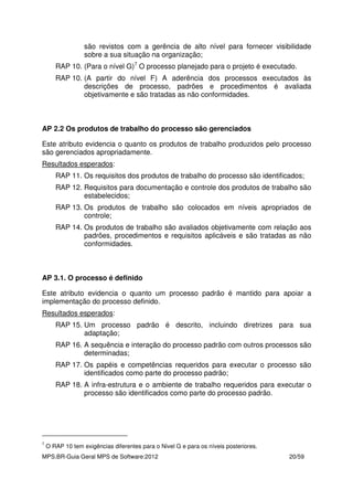 MPS.BR-Guia Geral MPS de Software:2012 20/59
são revistos com a gerência de alto nível para fornecer visibilidade
sobre a sua situação na organização;
RAP 10. (Para o nível G)7
O processo planejado para o projeto é executado.
RAP 10. (A partir do nível F) A aderência dos processos executados às
descrições de processo, padrões e procedimentos é avaliada
objetivamente e são tratadas as não conformidades.
AP 2.2 Os produtos de trabalho do processo são gerenciados
Este atributo evidencia o quanto os produtos de trabalho produzidos pelo processo
são gerenciados apropriadamente.
Resultados esperados:
RAP 11. Os requisitos dos produtos de trabalho do processo são identificados;
RAP 12. Requisitos para documentação e controle dos produtos de trabalho são
estabelecidos;
RAP 13. Os produtos de trabalho são colocados em níveis apropriados de
controle;
RAP 14. Os produtos de trabalho são avaliados objetivamente com relação aos
padrões, procedimentos e requisitos aplicáveis e são tratadas as não
conformidades.
AP 3.1. O processo é definido
Este atributo evidencia o quanto um processo padrão é mantido para apoiar a
implementação do processo definido.
Resultados esperados:
RAP 15. Um processo padrão é descrito, incluindo diretrizes para sua
adaptação;
RAP 16. A sequência e interação do processo padrão com outros processos são
determinadas;
RAP 17. Os papéis e competências requeridos para executar o processo são
identificados como parte do processo padrão;
RAP 18. A infra-estrutura e o ambiente de trabalho requeridos para executar o
processo são identificados como parte do processo padrão.
7
O RAP 10 tem exigências diferentes para o Nivel G e para os níveis posteriores.
 