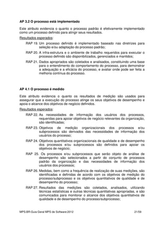 MPS.BR-Guia Geral MPS de Software:2012 21/59
AP 3.2 O processo está implementado
Este atributo evidencia o quanto o processo padrão é efetivamente implementado
como um processo definido para atingir seus resultados.
Resultados esperados:
RAP 19. Um processo definido é implementado baseado nas diretrizes para
seleção e/ou adaptação do processo padrão;
RAP 20. A infra-estrutura e o ambiente de trabalho requeridos para executar o
processo definido são disponibilizados, gerenciados e mantidos;
RAP 21. Dados apropriados são coletados e analisados, constituindo uma base
para o entendimento do comportamento do processo, para demonstrar
a adequação e a eficácia do processo, e avaliar onde pode ser feita a
melhoria contínua do processo.
AP 4.1 O processo é medido
Este atributo evidencia o quanto os resultados de medição são usados para
assegurar que a execução do processo atinge os seus objetivos de desempenho e
apoia o alcance dos objetivos de negócio definidos.
Resultados esperados:
RAP 22. As necessidades de informação dos usuários dos processos,
requeridas para apoiar objetivos de negócio relevantes da organização,
são identificadas;
RAP 23. Objetivos de medição organizacionais dos processos e/ou
subprocessos são derivados das necessidades de informação dos
usuários do processo;
RAP 24. Objetivos quantitativos organizacionais de qualidade e de desempenho
dos processos e/ou subprocessos são definidos para apoiar os
objetivos de negócio;
RAP 25. Os processos e/ou subprocessos que serão objeto de análise de
desempenho são selecionados a partir do conjunto de processos
padrão da organização e das necessidades de informação dos
usuários dos processos;
RAP 26. Medidas, bem como a frequência de realização de suas medições, são
identificadas e definidas de acordo com os objetivos de medição do
processo/subprocesso e os objetivos quantitativos de qualidade e de
desempenho do processo;
RAP 27. Resultados das medições são coletados, analisados, utilizando
técnicas estatísticas e outras técnicas quantitativas apropriadas, e são
comunicados para monitorar o alcance dos objetivos quantitativos de
qualidade e de desempenho do processo/subprocesso;
 