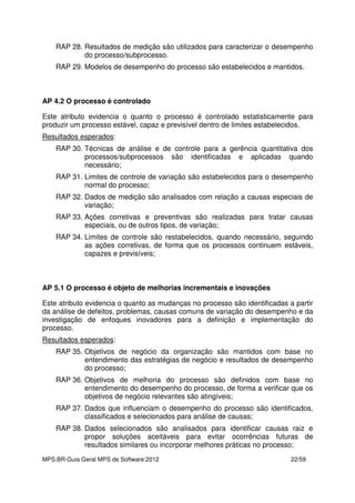 MPS.BR-Guia Geral MPS de Software:2012 22/59
RAP 28. Resultados de medição são utilizados para caracterizar o desempenho
do processo/subprocesso.
RAP 29. Modelos de desempenho do processo são estabelecidos e mantidos.
AP 4.2 O processo é controlado
Este atributo evidencia o quanto o processo é controlado estatisticamente para
produzir um processo estável, capaz e previsível dentro de limites estabelecidos.
Resultados esperados:
RAP 30. Técnicas de análise e de controle para a gerência quantitativa dos
processos/subprocessos são identificadas e aplicadas quando
necessário;
RAP 31. Limites de controle de variação são estabelecidos para o desempenho
normal do processo;
RAP 32. Dados de medição são analisados com relação a causas especiais de
variação;
RAP 33. Ações corretivas e preventivas são realizadas para tratar causas
especiais, ou de outros tipos, de variação;
RAP 34. Limites de controle são restabelecidos, quando necessário, seguindo
as ações corretivas, de forma que os processos continuem estáveis,
capazes e previsíveis;
AP 5.1 O processo é objeto de melhorias incrementais e inovações
Este atributo evidencia o quanto as mudanças no processo são identificadas a partir
da análise de defeitos, problemas, causas comuns de variação do desempenho e da
investigação de enfoques inovadores para a definição e implementação do
processo.
Resultados esperados:
RAP 35. Objetivos de negócio da organização são mantidos com base no
entendimento das estratégias de negócio e resultados de desempenho
do processo;
RAP 36. Objetivos de melhoria do processo são definidos com base no
entendimento do desempenho do processo, de forma a verificar que os
objetivos de negócio relevantes são atingíveis;
RAP 37. Dados que influenciam o desempenho do processo são identificados,
classificados e selecionados para análise de causas;
RAP 38. Dados selecionados são analisados para identificar causas raiz e
propor soluções aceitáveis para evitar ocorrências futuras de
resultados similares ou incorporar melhores práticas no processo;
 