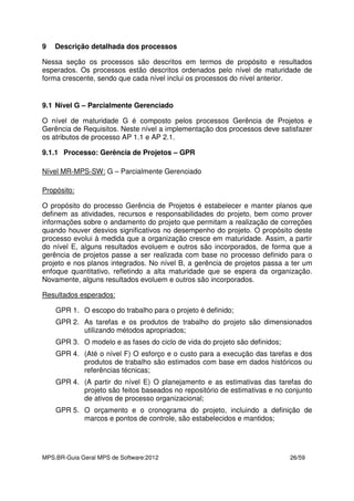 MPS.BR-Guia Geral MPS de Software:2012 26/59
9 Descrição detalhada dos processos
Nessa seção os processos são descritos em termos de propósito e resultados
esperados. Os processos estão descritos ordenados pelo nível de maturidade de
forma crescente, sendo que cada nível inclui os processos do nível anterior.
9.1 Nível G – Parcialmente Gerenciado
O nível de maturidade G é composto pelos processos Gerência de Projetos e
Gerência de Requisitos. Neste nível a implementação dos processos deve satisfazer
os atributos de processo AP 1.1 e AP 2.1.
9.1.1 Processo: Gerência de Projetos – GPR
Nível MR-MPS-SW: G – Parcialmente Gerenciado
Propósito:
O propósito do processo Gerência de Projetos é estabelecer e manter planos que
definem as atividades, recursos e responsabilidades do projeto, bem como prover
informações sobre o andamento do projeto que permitam a realização de correções
quando houver desvios significativos no desempenho do projeto. O propósito deste
processo evolui à medida que a organização cresce em maturidade. Assim, a partir
do nível E, alguns resultados evoluem e outros são incorporados, de forma que a
gerência de projetos passe a ser realizada com base no processo definido para o
projeto e nos planos integrados. No nível B, a gerência de projetos passa a ter um
enfoque quantitativo, refletindo a alta maturidade que se espera da organização.
Novamente, alguns resultados evoluem e outros são incorporados.
Resultados esperados:
GPR 1. O escopo do trabalho para o projeto é definido;
GPR 2. As tarefas e os produtos de trabalho do projeto são dimensionados
utilizando métodos apropriados;
GPR 3. O modelo e as fases do ciclo de vida do projeto são definidos;
GPR 4. (Até o nível F) O esforço e o custo para a execução das tarefas e dos
produtos de trabalho são estimados com base em dados históricos ou
referências técnicas;
GPR 4. (A partir do nível E) O planejamento e as estimativas das tarefas do
projeto são feitos baseados no repositório de estimativas e no conjunto
de ativos de processo organizacional;
GPR 5. O orçamento e o cronograma do projeto, incluindo a definição de
marcos e pontos de controle, são estabelecidos e mantidos;
 