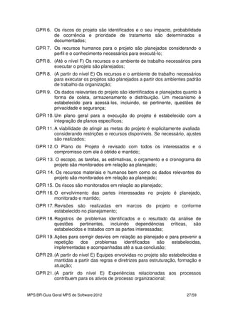 MPS.BR-Guia Geral MPS de Software:2012 27/59
GPR 6. Os riscos do projeto são identificados e o seu impacto, probabilidade
de ocorrência e prioridade de tratamento são determinados e
documentados;
GPR 7. Os recursos humanos para o projeto são planejados considerando o
perfil e o conhecimento necessários para executá-lo;
GPR 8. (Até o nível F) Os recursos e o ambiente de trabalho necessários para
executar o projeto são planejados;
GPR 8. (A partir do nível E) Os recursos e o ambiente de trabalho necessários
para executar os projetos são planejados a partir dos ambientes padrão
de trabalho da organização;
GPR 9. Os dados relevantes do projeto são identificados e planejados quanto à
forma de coleta, armazenamento e distribuição. Um mecanismo é
estabelecido para acessá-los, incluindo, se pertinente, questões de
privacidade e segurança;
GPR 10. Um plano geral para a execução do projeto é estabelecido com a
integração de planos específicos;
GPR 11. A viabilidade de atingir as metas do projeto é explicitamente avaliada
considerando restrições e recursos disponíveis. Se necessário, ajustes
são realizados;
GPR 12. O Plano do Projeto é revisado com todos os interessados e o
compromisso com ele é obtido e mantido;
GPR 13. O escopo, as tarefas, as estimativas, o orçamento e o cronograma do
projeto são monitorados em relação ao planejado;
GPR 14. Os recursos materiais e humanos bem como os dados relevantes do
projeto são monitorados em relação ao planejado;
GPR 15. Os riscos são monitorados em relação ao planejado;
GPR 16. O envolvimento das partes interessadas no projeto é planejado,
monitorado e mantido;
GPR 17. Revisões são realizadas em marcos do projeto e conforme
estabelecido no planejamento;
GPR 18. Registros de problemas identificados e o resultado da análise de
questões pertinentes, incluindo dependências críticas, são
estabelecidos e tratados com as partes interessadas;
GPR 19. Ações para corrigir desvios em relação ao planejado e para prevenir a
repetição dos problemas identificados são estabelecidas,
implementadas e acompanhadas até a sua conclusão;
GPR 20. (A partir do nível E) Equipes envolvidas no projeto são estabelecidas e
mantidas a partir das regras e diretrizes para estruturação, formação e
atuação;
GPR 21. (A partir do nível E) Experiências relacionadas aos processos
contribuem para os ativos de processo organizacional;
 