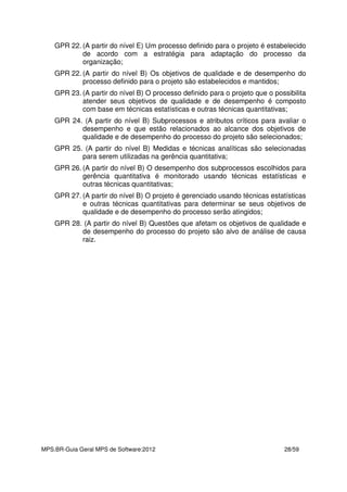 MPS.BR-Guia Geral MPS de Software:2012 28/59
GPR 22. (A partir do nível E) Um processo definido para o projeto é estabelecido
de acordo com a estratégia para adaptação do processo da
organização;
GPR 22. (A partir do nível B) Os objetivos de qualidade e de desempenho do
processo definido para o projeto são estabelecidos e mantidos;
GPR 23. (A partir do nível B) O processo definido para o projeto que o possibilita
atender seus objetivos de qualidade e de desempenho é composto
com base em técnicas estatísticas e outras técnicas quantitativas;
GPR 24. (A partir do nível B) Subprocessos e atributos críticos para avaliar o
desempenho e que estão relacionados ao alcance dos objetivos de
qualidade e de desempenho do processo do projeto são selecionados;
GPR 25. (A partir do nível B) Medidas e técnicas analíticas são selecionadas
para serem utilizadas na gerência quantitativa;
GPR 26. (A partir do nível B) O desempenho dos subprocessos escolhidos para
gerência quantitativa é monitorado usando técnicas estatísticas e
outras técnicas quantitativas;
GPR 27. (A partir do nível B) O projeto é gerenciado usando técnicas estatísticas
e outras técnicas quantitativas para determinar se seus objetivos de
qualidade e de desempenho do processo serão atingidos;
GPR 28. (A partir do nível B) Questões que afetam os objetivos de qualidade e
de desempenho do processo do projeto são alvo de análise de causa
raiz.
 