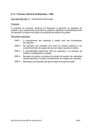 MPS.BR-Guia Geral MPS de Software:2012 29/59
9.1.2 Processo: Gerência de Requisitos – GRE
Nível MR-MPS-SW: G – Parcialmente Gerenciado
Propósito:
O propósito do processo Gerência de Requisitos é gerenciar os requisitos do
produto e dos componentes do produto do projeto e identificar inconsistências entre
os requisitos, os planos do projeto e os produtos de trabalho do projeto.
Resultados esperados:
GRE 1. O entendimento dos requisitos é obtido junto aos fornecedores
de requisitos;
GRE 2. Os requisitos são avaliados com base em critérios objetivos e um
comprometimento da equipe técnica com estes requisitos é obtido;
GRE 3. A rastreabilidade bidirecional entre os requisitos e os produtos de
trabalho é estabelecida e mantida;
GRE 4. Revisões em planos e produtos de trabalho do projeto são realizadas
visando identificar e corrigir inconsistências em relação aos requisitos;
GRE 5. Mudanças nos requisitos são gerenciadas ao longo do projeto.
 