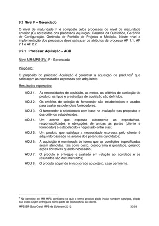 MPS.BR-Guia Geral MPS de Software:2012 30/59
9.2 Nível F – Gerenciado
O nível de maturidade F é composto pelos processos do nível de maturidade
anterior (G) acrescidos dos processos Aquisição, Garantia da Qualidade, Gerência
de Configuração, Gerência de Portfólio de Projetos e Medição. Neste nível a
implementação dos processos deve satisfazer os atributos de processo AP 1.1, AP
2.1 e AP 2.2.
9.2.1 Processo: Aquisição – AQU
Nível MR-MPS-SW: F - Gerenciado
Propósito:
O propósito do processo Aquisição é gerenciar a aquisição de produtos8
que
satisfaçam às necessidades expressas pelo adquirente.
Resultados esperados:
AQU 1. As necessidades de aquisição, as metas, os critérios de aceitação do
produto, os tipos e a estratégia de aquisição são definidos;
AQU 2. Os critérios de seleção do fornecedor são estabelecidos e usados
para avaliar os potenciais fornecedores;
AQU 3. O fornecedor é selecionado com base na avaliação das propostas e
dos critérios estabelecidos;
AQU 4. Um acordo que expresse claramente as expectativas,
responsabilidades e obrigações de ambas as partes (cliente e
fornecedor) é estabelecido e negociado entre elas;
AQU 5. Um produto que satisfaça a necessidade expressa pelo cliente é
adquirido baseado na análise dos potenciais candidatos;
AQU 6. A aquisição é monitorada de forma que as condições especificadas
sejam atendidas, tais como custo, cronograma e qualidade, gerando
ações corretivas quando necessário;
AQU 7. O produto é entregue e avaliado em relação ao acordado e os
resultados são documentados;
AQU 8. O produto adquirido é incorporado ao projeto, caso pertinente.
8
No contexto do MR-MPS considera-se que o termo produto pode incluir também serviços, desde
que estes sejam entregues como parte do produto final ao cliente.
 