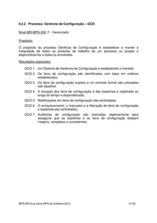 MPS.BR-Guia Geral MPS de Software:2012 31/59
9.2.2 Processo: Gerência de Configuração – GCO
Nível MR-MPS-SW: F - Gerenciado
Propósito:
O propósito do processo Gerência de Configuração é estabelecer e manter a
integridade de todos os produtos de trabalho de um processo ou projeto e
disponibilizá-los a todos os envolvidos.
Resultados esperados:
GCO 1. Um Sistema de Gerência de Configuração é estabelecido e mantido;
GCO 2. Os itens de configuração são identificados com base em critérios
estabelecidos;
GCO 3. Os itens de configuração sujeitos a um controle formal são colocados
sob baseline;
GCO 4. A situação dos itens de configuração e das baselines é registrada ao
longo do tempo e disponibilizada;
GCO 5. Modificações em itens de configuração são controladas;
GCO 6. O armazenamento, o manuseio e a liberação de itens de configuração
e baselines são controlados;
GCO 7. Auditorias de configuração são realizadas objetivamente para
assegurar que as baselines e os itens de configuração estejam
íntegros, completos e consistentes.
 