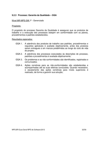 MPS.BR-Guia Geral MPS de Software:2012 32/59
9.2.3 Processo: Garantia da Qualidade – GQA
Nível MR-MPS-SW: F - Gerenciado
Propósito:
O propósito do processo Garantia da Qualidade é assegurar que os produtos de
trabalho e a execução dos processos estejam em conformidade com os planos,
procedimentos e padrões estabelecidos.
Resultados esperados:
GQA 1. A aderência dos produtos de trabalho aos padrões, procedimentos e
requisitos aplicáveis é avaliada objetivamente, antes dos produtos
serem entregues e em marcos predefinidos ao longo do ciclo de vida
do projeto;
GQA 2. A aderência dos processos executados às descrições de processo,
padrões e procedimentos é avaliada objetivamente;
GQA 3. Os problemas e as não-conformidades são identificados, registrados e
comunicados;
GQA 4. Ações corretivas para as não-conformidades são estabelecidas e
acompanhadas até as suas efetivas conclusões. Quando necessário,
o escalamento das ações corretivas para níveis superiores é
realizado, de forma a garantir sua solução;
 