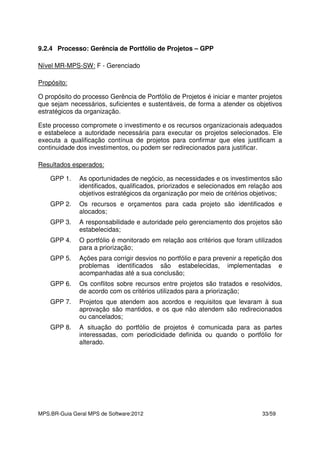 MPS.BR-Guia Geral MPS de Software:2012 33/59
9.2.4 Processo: Gerência de Portfólio de Projetos – GPP
Nível MR-MPS-SW: F - Gerenciado
Propósito:
O propósito do processo Gerência de Portfólio de Projetos é iniciar e manter projetos
que sejam necessários, suficientes e sustentáveis, de forma a atender os objetivos
estratégicos da organização.
Este processo compromete o investimento e os recursos organizacionais adequados
e estabelece a autoridade necessária para executar os projetos selecionados. Ele
executa a qualificação contínua de projetos para confirmar que eles justificam a
continuidade dos investimentos, ou podem ser redirecionados para justificar.
Resultados esperados:
GPP 1. As oportunidades de negócio, as necessidades e os investimentos são
identificados, qualificados, priorizados e selecionados em relação aos
objetivos estratégicos da organização por meio de critérios objetivos;
GPP 2. Os recursos e orçamentos para cada projeto são identificados e
alocados;
GPP 3. A responsabilidade e autoridade pelo gerenciamento dos projetos são
estabelecidas;
GPP 4. O portfólio é monitorado em relação aos critérios que foram utilizados
para a priorização;
GPP 5. Ações para corrigir desvios no portfólio e para prevenir a repetição dos
problemas identificados são estabelecidas, implementadas e
acompanhadas até a sua conclusão;
GPP 6. Os conflitos sobre recursos entre projetos são tratados e resolvidos,
de acordo com os critérios utilizados para a priorização;
GPP 7. Projetos que atendem aos acordos e requisitos que levaram à sua
aprovação são mantidos, e os que não atendem são redirecionados
ou cancelados;
GPP 8. A situação do portfólio de projetos é comunicada para as partes
interessadas, com periodicidade definida ou quando o portfólio for
alterado.
 