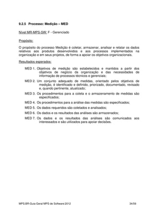 MPS.BR-Guia Geral MPS de Software:2012 34/59
9.2.5 Processo: Medição – MED
Nível MR-MPS-SW: F - Gerenciado
Propósito:
O propósito do processo Medição é coletar, armazenar, analisar e relatar os dados
relativos aos produtos desenvolvidos e aos processos implementados na
organização e em seus projetos, de forma a apoiar os objetivos organizacionais.
Resultados esperados:
MED 1. Objetivos de medição são estabelecidos e mantidos a partir dos
objetivos de negócio da organização e das necessidades de
informação de processos técnicos e gerenciais;
MED 2. Um conjunto adequado de medidas, orientado pelos objetivos de
medição, é identificado e definido, priorizado, documentado, revisado
e, quando pertinente, atualizado;
MED 3. Os procedimentos para a coleta e o armazenamento de medidas são
especificados;
MED 4. Os procedimentos para a análise das medidas são especificados;
MED 5. Os dados requeridos são coletados e analisados;
MED 6. Os dados e os resultados das análises são armazenados;
MED 7. Os dados e os resultados das análises são comunicados aos
interessados e são utilizados para apoiar decisões.
 