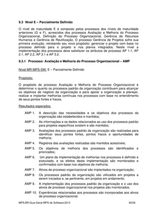MPS.BR-Guia Geral MPS de Software:2012 35/59
9.3 Nível E – Parcialmente Definido
O nível de maturidade E é composto pelos processos dos níveis de maturidade
anteriores (G e F), acrescidos dos processos Avaliação e Melhoria do Processo
Organizacional, Definição do Processo Organizacional, Gerência de Recursos
Humanos e Gerência de Reutilização. O processo Gerência de Projetos sofre sua
primeira evolução, retratando seu novo propósito: gerenciar o projeto com base no
processo definido para o projeto e nos planos integrados. Neste nível a
implementação dos processos deve satisfazer os atributos de processo AP 1.1, AP
2.1, AP 2.2, AP 3.1 e AP 3.2.
9.3.1 Processo: Avaliação e Melhoria do Processo Organizacional – AMP
Nível MR-MPS-SW: E – Parcialmente Definido
Propósito:
O propósito do processo Avaliação e Melhoria do Processo Organizacional é
determinar o quanto os processos padrão da organização contribuem para alcançar
os objetivos de negócio da organização e para apoiar a organização a planejar,
realizar e implantar melhorias contínuas nos processos com base no entendimento
de seus pontos fortes e fracos.
Resultados esperados:
AMP 1. A descrição das necessidades e os objetivos dos processos da
organização são estabelecidos e mantidos;
AMP 2. As informações e os dados relacionados ao uso dos processos padrão
para projetos específicos existem e são mantidos;
AMP 3. Avaliações dos processos padrão da organização são realizadas para
identificar seus pontos fortes, pontos fracos e oportunidades de
melhoria;
AMP 4. Registros das avaliações realizadas são mantidos acessíveis;
AMP 5. Os objetivos de melhoria dos processos são identificados e
priorizados;
AMP 6. Um plano de implementação de melhorias nos processos é definido e
executado, e os efeitos desta implementação são monitorados e
confirmados com base nos objetivos de melhoria;
AMP 7. Ativos de processo organizacional são implantados na organização;
AMP 8. Os processos padrão da organização são utilizados em projetos a
serem iniciados e, se pertinente, em projetos em andamento;
AMP 9. A implementação dos processos padrão da organização e o uso dos
ativos de processo organizacional nos projetos são monitorados;
AMP 10. Experiências relacionadas aos processos são incorporadas aos ativos
de processo organizacional.
 