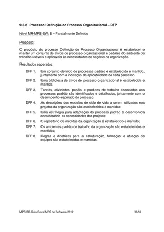 MPS.BR-Guia Geral MPS de Software:2012 36/59
9.3.2 Processo: Definição do Processo Organizacional – DFP
Nível MR-MPS-SW: E – Parcialmente Definido
Propósito:
O propósito do processo Definição do Processo Organizacional é estabelecer e
manter um conjunto de ativos de processo organizacional e padrões do ambiente de
trabalho usáveis e aplicáveis às necessidades de negócio da organização.
Resultados esperados:
DFP 1. Um conjunto definido de processos padrão é estabelecido e mantido,
juntamente com a indicação da aplicabilidade de cada processo;
DFP 2. Uma biblioteca de ativos de processo organizacional é estabelecida e
mantida;
DFP 3. Tarefas, atividades, papéis e produtos de trabalho associados aos
processos padrão são identificados e detalhados, juntamente com o
desempenho esperado do processo;
DFP 4. As descrições dos modelos de ciclo de vida a serem utilizados nos
projetos da organização são estabelecidas e mantidas;
DFP 5. Uma estratégia para adaptação do processo padrão é desenvolvida
considerando as necessidades dos projetos;
DFP 6. O repositório de medidas da organização é estabelecido e mantido;
DFP 7. Os ambientes padrão de trabalho da organização são estabelecidos e
mantidos;
DFP 8. Regras e diretrizes para a estruturação, formação e atuação de
equipes são estabelecidas e mantidas.
 