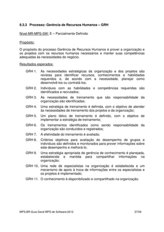 MPS.BR-Guia Geral MPS de Software:2012 37/59
9.3.3 Processo: Gerência de Recursos Humanos – GRH
Nível MR-MPS-SW: E – Parcialmente Definido
Propósito:
O propósito do processo Gerência de Recursos Humanos é prover a organização e
os projetos com os recursos humanos necessários e manter suas competências
adequadas às necessidades do negócio.
Resultados esperados:
GRH 1. As necessidades estratégicas da organização e dos projetos são
revistas para identificar recursos, conhecimentos e habilidades
requeridos e, de acordo com a necessidade, planejar como
desenvolvê-los ou contratá-los;
GRH 2. Indivíduos com as habilidades e competências requeridas são
identificados e recrutados;
GRH 3. As necessidades de treinamento que são responsabilidade da
organização são identificadas;
GRH 4. Uma estratégia de treinamento é definida, com o objetivo de atender
às necessidades de treinamento dos projetos e da organização;
GRH 5. Um plano tático de treinamento é definido, com o objetivo de
implementar a estratégia de treinamento;
GRH 6. Os treinamentos identificados como sendo responsabilidade da
organização são conduzidos e registrados;
GRH 7. A efetividade do treinamento é avaliada;
GRH 8. Critérios objetivos para avaliação do desempenho de grupos e
indivíduos são definidos e monitorados para prover informações sobre
este desempenho e melhorá-lo;
GRH 9. Uma estratégia apropriada de gerência de conhecimento é planejada,
estabelecida e mantida para compartilhar informações na
organização;
GRH 10. Uma rede de especialistas na organização é estabelecida e um
mecanismo de apoio à troca de informações entre os especialistas e
os projetos é implementado;
GRH 11. O conhecimento é disponibilizado e compartilhado na organização.
 
