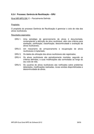 MPS.BR-Guia Geral MPS de Software:2012 38/59
9.3.4 Processo: Gerência de Reutilização – GRU
Nível MR-MPS-SW: E – Parcialmente Definido
Propósito:
O propósito do processo Gerência de Reutilização é gerenciar o ciclo de vida dos
ativos reutilizáveis.
Resultados esperados:
GRU 1. Uma estratégia de gerenciamento de ativos é documentada,
contemplando a definição de ativo reutilizável, além dos critérios para
aceitação, certificação, classificação, descontinuidade e avaliação de
ativos reutilizáveis;
GRU 2. Um mecanismo de armazenamento e recuperação de ativos
reutilizáveis é implantado;
GRU 3. Os dados de utilização dos ativos reutilizáveis são registrados;
GRU 4. Os ativos reutilizáveis são periodicamente mantidos, segundo os
critérios definidos, e suas modificações são controladas ao longo do
seu ciclo de vida;
GRU 5. Os usuários de ativos reutilizáveis são notificados sobre problemas
detectados, modificações realizadas, novas versões disponibilizadas e
descontinuidade de ativos.
 