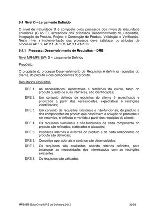 MPS.BR-Guia Geral MPS de Software:2012 39/59
9.4 Nível D – Largamente Definido
O nível de maturidade D é composto pelos processos dos níveis de maturidade
anteriores (G ao E), acrescidos dos processos Desenvolvimento de Requisitos,
Integração do Produto, Projeto e Construção do Produto, Validação, e Verificação.
Neste nível a implementação dos processos deve satisfazer os atributos de
processo AP 1.1, AP 2.1, AP 2.2, AP 3.1 e AP 3.2.
9.4.1 Processo: Desenvolvimento de Requisitos – DRE
Nível MR-MPS-SW: D – Largamente Definido
Propósito:
O propósito do processo Desenvolvimento de Requisitos é definir os requisitos do
cliente, do produto e dos componentes do produto.
Resultados esperados:
DRE 1. As necessidades, expectativas e restrições do cliente, tanto do
produto quanto de suas interfaces, são identificadas;
DRE 2. Um conjunto definido de requisitos do cliente é especificado e
priorizado a partir das necessidades, expectativas e restrições
identificadas;
DRE 3. Um conjunto de requisitos funcionais e não-funcionais, do produto e
dos componentes do produto que descrevem a solução do problema a
ser resolvido, é definido e mantido a partir dos requisitos do cliente;
DRE 4. Os requisitos funcionais e não-funcionais de cada componente do
produto são refinados, elaborados e alocados;
DRE 5. Interfaces internas e externas do produto e de cada componente do
produto são definidas;
DRE 6. Conceitos operacionais e cenários são desenvolvidos;
DRE 7. Os requisitos são analisados, usando critérios definidos, para
balancear as necessidades dos interessados com as restrições
existentes;
DRE 8. Os requisitos são validados.
 