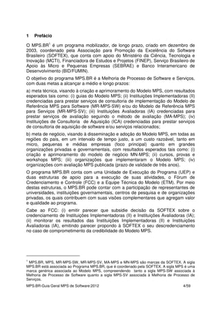 MPS.BR-Guia Geral MPS de Software:2012 4/59
1 Prefácio
O MPS.BR1
é um programa mobilizador, de longo prazo, criado em dezembro de
2003, coordenado pela Associação para Promoção da Excelência do Software
Brasileiro (SOFTEX), que conta com apoio do Ministério da Ciência, Tecnologia e
Inovação (MCTI), Financiadora de Estudos e Projetos (FINEP), Serviço Brasileiro de
Apoio às Micro e Pequenas Empresas (SEBRAE) e Banco Interamericano de
Desenvolvimento (BID/FUMIN).
O objetivo do programa MPS.BR é a Melhoria de Processo de Software e Serviços,
com duas metas a alcançar a médio e longo prazos:
a) meta técnica, visando à criação e aprimoramento do Modelo MPS, com resultados
esperados tais como: (i) guias do Modelo MPS; (ii) Instituições Implementadoras (II)
credenciadas para prestar serviços de consultoria de implementação do Modelo de
Referência MPS para Software (MR-MPS-SW) e/ou do Modelo de Referência MPS
para Serviços (MR-MPS-SV); (iii) Instituições Avaliadoras (IA) credenciadas para
prestar serviços de avaliação seguindo o método de avaliação (MA-MPS); (iv)
Instituições de Consultoria de Aquisição (ICA) credenciadas para prestar serviços
de consultoria de aquisição de software e/ou serviços relacionados;
b) meta de negócio, visando à disseminação e adoção do Modelo MPS, em todas as
regiões do país, em um intervalo de tempo justo, a um custo razoável, tanto em
micro, pequenas e médias empresas (foco principal) quanto em grandes
organizações privadas e governamentais, com resultados esperados tais como: (i)
criação e aprimoramento do modelo de negócio MN-MPS; (ii) cursos, provas e
workshops MPS; (iii) organizações que implementaram o Modelo MPS; (iv)
organizações com avaliação MPS publicada (prazo de validade de três anos).
O programa MPS.BR conta com uma Unidade de Execução do Programa (UEP) e
duas estruturas de apoio para a execução de suas atividades, o Fórum de
Credenciamento e Controle (FCC) e a Equipe Técnica do Modelo (ETM). Por meio
destas estruturas, o MPS.BR pode contar com a participação de representantes de
universidades, instituições governamentais, centros de pesquisa e de organizações
privadas, os quais contribuem com suas visões complementares que agregam valor
e qualidade ao programa.
Cabe ao FCC: (i) emitir parecer que subsidie decisão da SOFTEX sobre o
credenciamento de Instituições Implementadoras (II) e Instituições Avaliadoras (IA);
(ii) monitorar os resultados das Instituições Implementadoras (II) e Instituições
Avaliadoras (IA), emitindo parecer propondo à SOFTEX o seu descredenciamento
no caso de comprometimento da credibilidade do Modelo MPS.
1
MPS.BR, MPS, MR-MPS-SW, MR-MPS-SV, MA-MPS e MN-MPS são marcas da SOFTEX. A sigla
MPS.BR está associada ao Programa MPS.BR, que é coordenado pela SOFTEX. A sigla MPS é uma
marca genérica associada ao Modelo MPS, compreendendo tanto a sigla MPS-SW associada à
Melhoria de Processo de Software quanto a sigla MPS-SV associada à Melhoria de Processo de
Serviços.
 