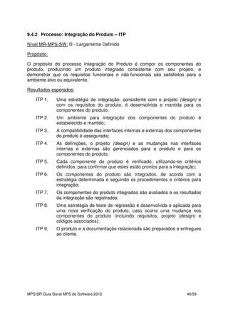 MPS.BR-Guia Geral MPS de Software:2012 40/59
9.4.2 Processo: Integração do Produto – ITP
Nível MR-MPS-SW: D - Largamente Definido
Propósito:
O propósito do processo Integração do Produto é compor os componentes do
produto, produzindo um produto integrado consistente com seu projeto, e
demonstrar que os requisitos funcionais e não-funcionais são satisfeitos para o
ambiente alvo ou equivalente.
Resultados esperados:
ITP 1. Uma estratégia de integração, consistente com o projeto (design) e
com os requisitos do produto, é desenvolvida e mantida para os
componentes do produto;
ITP 2. Um ambiente para integração dos componentes do produto é
estabelecido e mantido;
ITP 3. A compatibilidade das interfaces internas e externas dos componentes
do produto é assegurada;
ITP 4. As definições, o projeto (design) e as mudanças nas interfaces
internas e externas são gerenciados para o produto e para os
componentes do produto;
ITP 5. Cada componente do produto é verificado, utilizando-se critérios
definidos, para confirmar que estes estão prontos para a integração;
ITP 6. Os componentes do produto são integrados, de acordo com a
estratégia determinada e seguindo os procedimentos e critérios para
integração;
ITP 7. Os componentes do produto integrados são avaliados e os resultados
da integração são registrados;
ITP 8. Uma estratégia de teste de regressão é desenvolvida e aplicada para
uma nova verificação do produto, caso ocorra uma mudança nos
componentes do produto (incluindo requisitos, projeto (design) e
códigos associados);
ITP 9. O produto e a documentação relacionada são preparados e entregues
ao cliente.
 