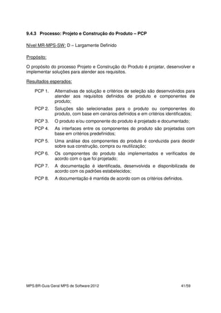 MPS.BR-Guia Geral MPS de Software:2012 41/59
9.4.3 Processo: Projeto e Construção do Produto – PCP
Nível MR-MPS-SW: D – Largamente Definido
Propósito:
O propósito do processo Projeto e Construção do Produto é projetar, desenvolver e
implementar soluções para atender aos requisitos.
Resultados esperados:
PCP 1. Alternativas de solução e critérios de seleção são desenvolvidos para
atender aos requisitos definidos de produto e componentes de
produto;
PCP 2. Soluções são selecionadas para o produto ou componentes do
produto, com base em cenários definidos e em critérios identificados;
PCP 3. O produto e/ou componente do produto é projetado e documentado;
PCP 4. As interfaces entre os componentes do produto são projetadas com
base em critérios predefinidos;
PCP 5. Uma análise dos componentes do produto é conduzida para decidir
sobre sua construção, compra ou reutilização;
PCP 6. Os componentes do produto são implementados e verificados de
acordo com o que foi projetado;
PCP 7. A documentação é identificada, desenvolvida e disponibilizada de
acordo com os padrões estabelecidos;
PCP 8. A documentação é mantida de acordo com os critérios definidos.
 