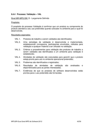 MPS.BR-Guia Geral MPS de Software:2012 42/59
9.4.4 Processo: Validação – VAL
Nível MR-MPS-SW: D - Largamente Definido
Propósito:
O propósito do processo Validação é confirmar que um produto ou componente do
produto atenderá a seu uso pretendido quando colocado no ambiente para o qual foi
desenvolvido.
Resultados esperados:
VAL 1. Produtos de trabalho a serem validados são identificados;
VAL 2. Uma estratégia de validação é desenvolvida e implementada,
estabelecendo cronograma, participantes envolvidos, métodos para
validação e qualquer material a ser utilizado na validação;
VAL 3. Critérios e procedimentos para validação dos produtos de trabalho a
serem validados são identificados e um ambiente para validação é
estabelecido;
VAL 4. Atividades de validação são executadas para garantir que o produto
esteja pronto para uso no ambiente operacional pretendido;
VAL 5. Problemas são identificados e registrados;
VAL 6. Resultados de atividades de validação são analisados e
disponibilizados para as partes interessadas;
VAL 7. Evidências de que os produtos de software desenvolvidos estão
prontos para o uso pretendido são fornecidas.
 