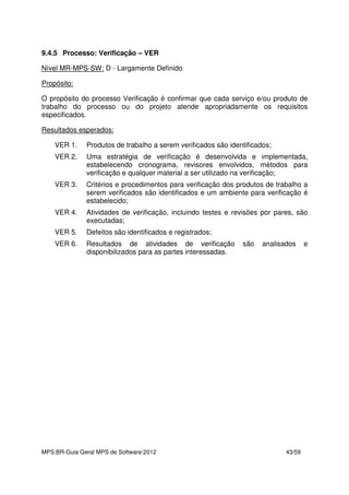 MPS.BR-Guia Geral MPS de Software:2012 43/59
9.4.5 Processo: Verificação – VER
Nível MR-MPS-SW: D - Largamente Definido
Propósito:
O propósito do processo Verificação é confirmar que cada serviço e/ou produto de
trabalho do processo ou do projeto atende apropriadamente os requisitos
especificados.
Resultados esperados:
VER 1. Produtos de trabalho a serem verificados são identificados;
VER 2. Uma estratégia de verificação é desenvolvida e implementada,
estabelecendo cronograma, revisores envolvidos, métodos para
verificação e qualquer material a ser utilizado na verificação;
VER 3. Critérios e procedimentos para verificação dos produtos de trabalho a
serem verificados são identificados e um ambiente para verificação é
estabelecido;
VER 4. Atividades de verificação, incluindo testes e revisões por pares, são
executadas;
VER 5. Defeitos são identificados e registrados;
VER 6. Resultados de atividades de verificação são analisados e
disponibilizados para as partes interessadas.
 