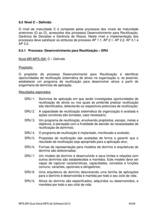 MPS.BR-Guia Geral MPS de Software:2012 44/59
9.5 Nível C – Definido
O nível de maturidade C é composto pelos processos dos níveis de maturidade
anteriores (G ao D), acrescidos dos processos Desenvolvimento para Reutilização,
Gerência de Decisões e Gerência de Riscos. Neste nível a implementação dos
processos deve satisfazer os atributos de processo AP 1.1, AP 2.1, AP 2.2, AP 3.1 e
AP 3.2.
9.5.1 Processo: Desenvolvimento para Reutilização – DRU
Nível MR-MPS-SW: C – Definido
Propósito:
O propósito do processo Desenvolvimento para Reutilização é identificar
oportunidades de reutilização sistemática de ativos na organização e, se possível,
estabelecer um programa de reutilização para desenvolver ativos a partir de
engenharia de domínios de aplicação.
Resultados esperados:
DRU 1. Domínios de aplicação em que serão investigadas oportunidades de
reutilização de ativos ou nos quais se pretende praticar reutilização
são identificados, detectando os respectivos potenciais de reutilização;
DRU 2. A capacidade de reutilização sistemática da organização é avaliada e
ações corretivas são tomadas, caso necessário;
DRU 3. Um programa de reutilização, envolvendo propósitos, escopo, metas e
objetivos, é planejado com a finalidade de atender às necessidades de
reutilização de domínios;
DRU 4. O programa de reutilização é implantado, monitorado e avaliado;
DRU 5. Propostas de reutilização são avaliadas de forma a garantir que o
resultado da reutilização seja apropriado para a aplicação alvo;
DRU 6. Formas de representação para modelos de domínio e arquiteturas de
domínio são selecionadas;
DRU 7. Um modelo de domínio é desenvolvido e seus limites e relações com
outros domínios são estabelecidos e mantidos. Este modelo deve ser
capaz de capturar características, capacidades, conceitos e funções
comuns, variantes, opcionais e obrigatórios;
DRU 8. Uma arquitetura de domínio descrevendo uma família de aplicações
para o domínio é desenvolvida e mantida por todo o seu ciclo de vida;
DRU 9. Ativos do domínio são especificados; adquiridos ou desenvolvidos, e
mantidos por todo o seu ciclo de vida.
 