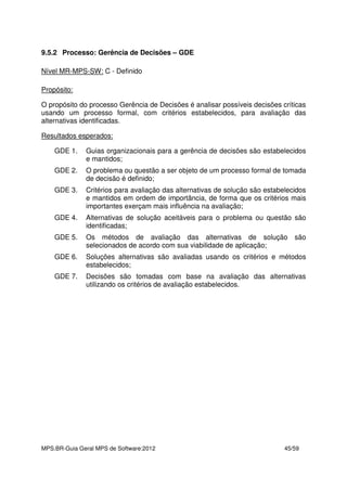 MPS.BR-Guia Geral MPS de Software:2012 45/59
9.5.2 Processo: Gerência de Decisões – GDE
Nível MR-MPS-SW: C - Definido
Propósito:
O propósito do processo Gerência de Decisões é analisar possíveis decisões críticas
usando um processo formal, com critérios estabelecidos, para avaliação das
alternativas identificadas.
Resultados esperados:
GDE 1. Guias organizacionais para a gerência de decisões são estabelecidos
e mantidos;
GDE 2. O problema ou questão a ser objeto de um processo formal de tomada
de decisão é definido;
GDE 3. Critérios para avaliação das alternativas de solução são estabelecidos
e mantidos em ordem de importância, de forma que os critérios mais
importantes exerçam mais influência na avaliação;
GDE 4. Alternativas de solução aceitáveis para o problema ou questão são
identificadas;
GDE 5. Os métodos de avaliação das alternativas de solução são
selecionados de acordo com sua viabilidade de aplicação;
GDE 6. Soluções alternativas são avaliadas usando os critérios e métodos
estabelecidos;
GDE 7. Decisões são tomadas com base na avaliação das alternativas
utilizando os critérios de avaliação estabelecidos.
 