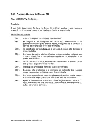 MPS.BR-Guia Geral MPS de Software:2012 46/59
9.5.3 Processo: Gerência de Riscos – GRI
Nível MR-MPS-SW: C - Definido
Propósito:
O propósito do processo Gerência de Riscos é identificar, analisar, tratar, monitorar
e reduzir continuamente os riscos em nível organizacional e de projeto.
Resultados esperados:
GRI 1. O escopo da gerência de riscos é determinado;
GRI 2. As origens e as categorias de riscos são determinadas e os
parâmetros usados para analisar riscos, categorizá-los e controlar o
esforço da gerência de riscos são definidos;
GRI 3. As estratégias apropriadas para a gerência de riscos são definidas e
implementadas;
GRI 4. Os riscos do projeto são identificados e documentados, incluindo seu
contexto, condições e possíveis consequências para o projeto e as
partes interessadas;
GRI 5. Os riscos são priorizados, estimados e classificados de acordo com as
categorias e os parâmetros definidos;
GRI 6. Planos para a mitigação de riscos são desenvolvidos;
GRI 7. Os riscos são analisados e a prioridade de aplicação dos recursos
para o monitoramento desses riscos é determinada;
GRI 8. Os riscos são avaliados e monitorados para determinar mudanças em
sua situação e no progresso das atividades para seu tratamento;
GRI 9. Ações apropriadas são executadas para corrigir ou evitar o impacto do
risco, baseadas na sua prioridade, probabilidade, consequência ou
outros parâmetros definidos.
 