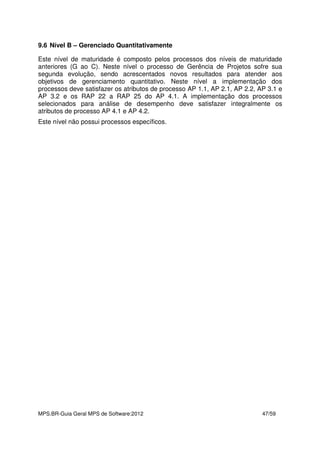 MPS.BR-Guia Geral MPS de Software:2012 47/59
9.6 Nível B – Gerenciado Quantitativamente
Este nível de maturidade é composto pelos processos dos níveis de maturidade
anteriores (G ao C). Neste nível o processo de Gerência de Projetos sofre sua
segunda evolução, sendo acrescentados novos resultados para atender aos
objetivos de gerenciamento quantitativo. Neste nível a implementação dos
processos deve satisfazer os atributos de processo AP 1.1, AP 2.1, AP 2.2, AP 3.1 e
AP 3.2 e os RAP 22 a RAP 25 do AP 4.1. A implementação dos processos
selecionados para análise de desempenho deve satisfazer integralmente os
atributos de processo AP 4.1 e AP 4.2.
Este nível não possui processos específicos.
 