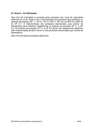 MPS.BR-Guia Geral MPS de Software:2012 48/59
9.7 Nível A – Em Otimização
Este nível de maturidade é composto pelos processos dos níveis de maturidade
anteriores (G ao B). Neste nível a implementação dos processos deve satisfazer os
atributos de processo AP 1.1, AP 2.1, AP 2.2, AP 3.1, AP 3.2 e os RAP 22 a RAP 25
do AP 4.1. A implementação dos processos selecionados para análise de
desempenho deve satisfazer integralmente os atributos de processo AP 4.1 e AP
4.2. Os atributos de processo AP 5.1 e AP 5.2 devem ser integralmente satisfeitos
pela implementação de pelo menos um dos processos selecionados para análise de
desempenho.
Este nível não possui processos específicos.
 
