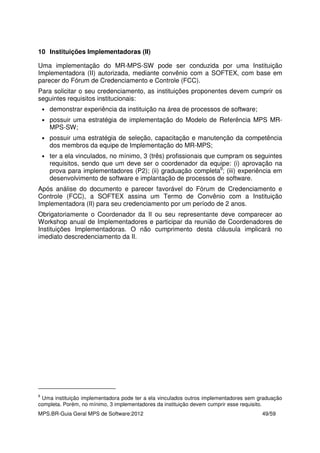 MPS.BR-Guia Geral MPS de Software:2012 49/59
10 Instituições Implementadoras (II)
Uma implementação do MR-MPS-SW pode ser conduzida por uma Instituição
Implementadora (II) autorizada, mediante convênio com a SOFTEX, com base em
parecer do Fórum de Credenciamento e Controle (FCC).
Para solicitar o seu credenciamento, as instituições proponentes devem cumprir os
seguintes requisitos institucionais:
• demonstrar experiência da instituição na área de processos de software;
• possuir uma estratégia de implementação do Modelo de Referência MPS MR-
MPS-SW;
• possuir uma estratégia de seleção, capacitação e manutenção da competência
dos membros da equipe de Implementação do MR-MPS;
• ter a ela vinculados, no mínimo, 3 (três) profissionais que cumpram os seguintes
requisitos, sendo que um deve ser o coordenador da equipe: (i) aprovação na
prova para implementadores (P2); (ii) graduação completa9
; (iii) experiência em
desenvolvimento de software e implantação de processos de software.
Após análise do documento e parecer favorável do Fórum de Credenciamento e
Controle (FCC), a SOFTEX assina um Termo de Convênio com a Instituição
Implementadora (II) para seu credenciamento por um período de 2 anos.
Obrigatoriamente o Coordenador da II ou seu representante deve comparecer ao
Workshop anual de Implementadores e participar da reunião de Coordenadores de
Instituições Implementadoras. O não cumprimento desta cláusula implicará no
imediato descredenciamento da II.
9
Uma instituição implementadora pode ter a ela vinculados outros implementadores sem graduação
completa. Porém, no mínimo, 3 implementadores da instituição devem cumprir esse requisito.
 