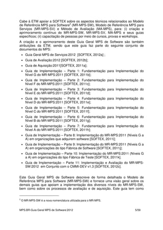 MPS.BR-Guia Geral MPS de Software:2012 5/59
Cabe à ETM apoiar a SOFTEX sobre os aspectos técnicos relacionados ao Modelo
de Referência MPS para Software2
(MR-MPS-SW), Modelo de Referência MPS para
Serviços (MR-MPS-SV) e Método de Avaliação (MA-MPS), para: (i) criação e
aprimoramento contínuo do MR-MPS-SW, MR-MPS-SV, MA-MPS e seus guias
específicos; (ii) capacitação de pessoas por meio de cursos, provas e workshops.
A criação e o aprimoramento deste Guia Geral MPS de Software são também
atribuições da ETM, sendo que este guia faz parte do seguinte conjunto de
documentos do MPS:
• Guia Geral MPS de Serviços:2012 [SOFTEX, 2012a] ;
• Guia de Avaliação:2012 [SOFTEX, 2012b];
• Guia de Aquisição:2011[SOFTEX, 2011a];
• Guia de Implementação – Parte 1: Fundamentação para Implementação do
Nível G do MR-MPS:2011 [SOFTEX, 2011b];
• Guia de Implementação – Parte 2: Fundamentação para Implementação do
Nível F do MR-MPS:2011 [SOFTEX, 2011c];
• Guia de Implementação – Parte 3: Fundamentação para Implementação do
Nível E do MR-MPS:2011 [SOFTEX, 2011d];
• Guia de Implementação – Parte 4: Fundamentação para Implementação do
Nível D do MR-MPS:2011 [SOFTEX, 2011e];
• Guia de Implementação – Parte 5: Fundamentação para Implementação do
Nível C do MR-MPS:2011 [SOFTEX, 2011f];
• Guia de Implementação – Parte 6: Fundamentação para Implementação do
Nível B do MR-MPS:2011 [SOFTEX, 2011g];
• Guia de Implementação – Parte 7: Fundamentação para Implementação do
Nível A do MR-MPS:2011 [SOFTEX, 2011h];
• Guia de Implementação – Parte 8: Implementação do MR-MPS:2011 (Níveis G a
A) em organizações que adquirem software [SOFTEX, 2011i];
• Guia de Implementação – Parte 9: Implementação do MR-MPS:2011 (Níveis G a
A) em organizações do tipo Fábrica de Software [SOFTEX, 2011j];
• Guia de Implementação – Parte 10: Implementação do MR-MPS:2011 (Níveis G
a A) em organizações do tipo Fábrica de Teste [SOFTEX, 2011k].
• Guia de Implementação – Parte 11: Implementação e Avaliação do MR-MPS-
SW:2012 em Conjunto com o CMMI-DEV v1.3 [SOFTEX, 2012c].
Este Guia Geral MPS de Software descreve de forma detalhada o Modelo de
Referência MPS para Software (MR-MPS-SW) e fornece uma visão geral sobre os
demais guias que apoiam a implementação dos diversos níveis do MR-MPS-SW,
bem como sobre os processos de avaliação e de aquisição. Este guia tem como
2
O MR-MPS-SW é a nova nomenclatura utilizada para o MR-MPS.
 