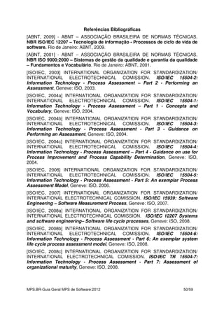 MPS.BR-Guia Geral MPS de Software:2012 50/59
Referências Bibliográficas
[ABNT, 2009] - ABNT – ASSOCIAÇÃO BRASILEIRA DE NORMAS TÉCNICAS.
NBR ISO/IEC 12207 – Tecnologia de informação - Processos de ciclo de vida de
software. Rio de Janeiro: ABNT, 2009.
[ABNT, 2001] - ABNT – ASSOCIAÇÃO BRASILEIRA DE NORMAS TÉCNICAS.
NBR ISO 9000:2000 – Sistemas de gestão da qualidade e garantia da qualidade
– Fundamentos e Vocabulário. Rio de Janeiro: ABNT, 2001.
[ISO/IEC, 2003] INTERNATIONAL ORGANIZATION FOR STANDARDIZATION/
INTERNATIONAL ELECTROTECHNICAL COMISSION. ISO/IEC 15504-2:
Information Technology - Process Assessment – Part 2 - Performing an
Assessment, Geneve: ISO, 2003.
[ISO/IEC, 2004a] INTERNATIONAL ORGANIZATION FOR STANDARDIZATION/
INTERNATIONAL ELECTROTECHNICAL COMISSION. ISO/IEC 15504-1:
Information Technology - Process Assessment – Part 1 - Concepts and
Vocabulary, Geneve: ISO, 2004.
[ISO/IEC, 2004b] INTERNATIONAL ORGANIZATION FOR STANDARDIZATION/
INTERNATIONAL ELECTROTECHNICAL COMISSION. ISO/IEC 15504-3:
Information Technology - Process Assessment - Part 3 - Guidance on
Performing an Assessment, Geneve: ISO, 2004.
[ISO/IEC, 2004c] INTERNATIONAL ORGANIZATION FOR STANDARDIZATION/
INTERNATIONAL ELECTROTECHNICAL COMISSION. ISO/IEC 15504-4:
Information Technology - Process Assessment – Part 4 - Guidance on use for
Process Improvement and Process Capability Determination, Geneve: ISO,
2004.
[ISO/IEC, 2006] INTERNATIONAL ORGANIZATION FOR STANDARDIZATION/
INTERNATIONAL ELECTROTECHNICAL COMISSION. ISO/IEC 15504-5:
Information Technology - Process Assessment - Part 5: An exemplar Process
Assessment Model, Geneve: ISO, 2006.
[ISO/IEC, 2007] INTERNATIONAL ORGANIZATION FOR STANDARDIZATION/
INTERNATIONAL ELECTROTECHNICAL COMISSION. ISO/IEC 15939: Software
Engineering – Software Measurement Process, Geneve: ISO, 2007.
[ISO/IEC, 2008a] INTERNATIONAL ORGANIZATION FOR STANDARDIZATION/
INTERNATIONAL ELECTROTECHNICAL COMISSION. ISO/IEC 12207 Systems
and software engineering– Software life cycle processes, Geneve: ISO, 2008.
[ISO/IEC, 2008b] INTERNATIONAL ORGANIZATION FOR STANDARDIZATION/
INTERNATIONAL ELECTROTECHNICAL COMISSION. ISO/IEC 15504-6:
Information Technology - Process Assessment - Part 6: An exemplar system
life cycle process assessment model, Geneve: ISO, 2008.
[ISO/IEC, 2008c] INTERNATIONAL ORGANIZATION FOR STANDARDIZATION/
INTERNATIONAL ELECTROTECHNICAL COMISSION. ISO/IEC TR 15504-7:
Information Technology - Process Assessment - Part 7: Assessment of
organizational maturity, Geneve: ISO, 2008.
 