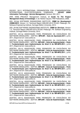 MPS.BR-Guia Geral MPS de Software:2012 51/59
[ISO/IEC, 2011] INTERNATIONAL ORGANIZATION FOR STANDARDIZATION/
INTERNATIONAL ELECTROTECHNICAL COMISSION. ISO/IEC 20000
Information Technology– Service Management, Geneve: ISO, 2011.
[PMI, 2008] PROJECT Management Institute. A Guide To The Project
Management Body of Knowledge. 4. ed. Newton Square: PMI Publications, 2008.
[SEI, 2010a] SOFTWARE ENGINEERING INSTITUTE. CMMI for Development
(CMMI-DEV), Version 1.3, Technical Report CMU/SEI-2010-TR-033. Pittsburgh, PA:
Software Engineering Institute, Carnegie Mellon University, 2010.
[SEI, 2010b] SOFTWARE ENGINEERING INSTITUTE. CMMI for Services, Version
1.3, Technical Report CMU/SEI-2010-TR-034. Pittsburgh, PA: Software Engineering
Institute, Carnegie Mellon University, 2010.
[SOFTEX, 2011a] ASSOCIAÇÃO PARA PROMOÇÃO DA EXCELÊNCIA DO
SOFTWARE BRASILEIRO – SOFTEX. MPS.BR – Guia de Aquisição:2011, junho
2011. Disponível em: www.softex.br.
[SOFTEX, 2011b] ASSOCIAÇÃO PARA PROMOÇÃO DA EXCELÊNCIA DO
SOFTWARE BRASILEIRO – SOFTEX. MPS.BR – Guia de Implementação – Parte
1: Fundamentação para Implementação do Nível G do MR-MPS:2011, junho
2011. Disponível em: www.softex.br.
[SOFTEX, 2011c] ASSOCIAÇÃO PARA PROMOÇÃO DA EXCELÊNCIA DO
SOFTWARE BRASILEIRO – SOFTEX. MPS.BR – Guia de Implementação – Parte
2: Fundamentação para Implementação do Nível F do MR-MPS:2011, junho
2011. Disponível em: www.softex.br.
[SOFTEX, 2011d] ASSOCIAÇÃO PARA PROMOÇÃO DA EXCELÊNCIA DO
SOFTWARE BRASILEIRO – SOFTEX. MPS.BR – Guia de Implementação – Parte
3: Fundamentação para Implementação do Nível E do MR-MPS:2011, junho
2011. Disponível em: www.softex.br.
[SOFTEX, 2011e] ASSOCIAÇÃO PARA PROMOÇÃO DA EXCELÊNCIA DO
SOFTWARE BRASILEIRO – SOFTEX. MPS.BR – Guia de Implementação – Parte
4: Fundamentação para Implementação do Nível D do MR-MPS:2011, junho
2011. Disponível em: www.softex.br.
[SOFTEX, 2011f] ASSOCIAÇÃO PARA PROMOÇÃO DA EXCELÊNCIA DO
SOFTWARE BRASILEIRO – SOFTEX. MPS.BR – Guia de Implementação – Parte
5: Fundamentação para Implementação do Nível C do MR-MPS:2011, junho
2011. Disponível em: www.softex.br.
[SOFTEX, 2011g] ASSOCIAÇÃO PARA PROMOÇÃO DA EXCELÊNCIA DO
SOFTWARE BRASILEIRO – SOFTEX. MPS.BR – Guia de Implementação – Parte
6: Fundamentação para Implementação do Nível B do MR-MPS:2011, junho
2011. Disponível em: www.softex.br.
[SOFTEX, 2011h] ASSOCIAÇÃO PARA PROMOÇÃO DA EXCELÊNCIA DO
SOFTWARE BRASILEIRO – SOFTEX. MPS.BR – Guia de Implementação – Parte
7: Fundamentação para Implementação do Nível A do MR-MPS:2011, junho
2011. Disponível em: www.softex.br.
[SOFTEX, 2011i] ASSOCIAÇÃO PARA PROMOÇÃO DA EXCELÊNCIA DO
SOFTWARE BRASILEIRO – SOFTEX. MPS.BR – Guia de Implementação – Parte
 